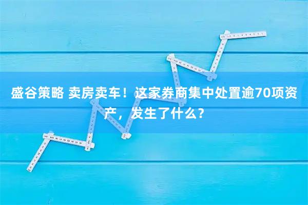 盛谷策略 卖房卖车！这家券商集中处置逾70项资产，发生了什么？