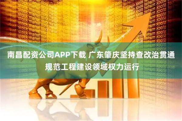 南昌配资公司APP下载 广东肇庆坚持查改治贯通 规范工程建设领域权力运行