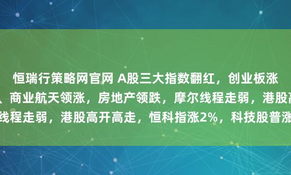 恒瑞行策略网官网 A股三大指数翻红，创业板涨0.65%，可控核聚变、商业航天领涨，房地产领跌，摩尔线程走弱，港股高开高走，恒科指涨2%，科技股普涨，有色强势