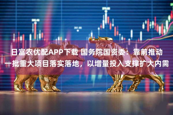 日富农优配APP下载 国务院国资委：靠前推动一批重大项目落实落地，以增量投入支撑扩大内需