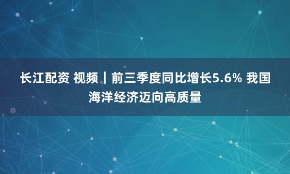 长江配资 视频｜前三季度同比增长5.6% 我国海洋经济迈向高质量