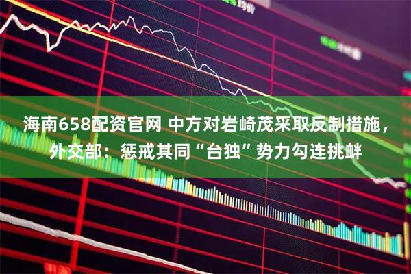 海南658配资官网 中方对岩崎茂采取反制措施，外交部：惩戒其同“台独”势力勾连挑衅