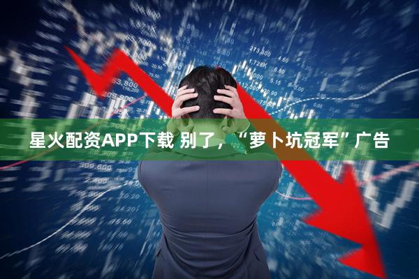 星火配资APP下载 别了，“萝卜坑冠军”广告