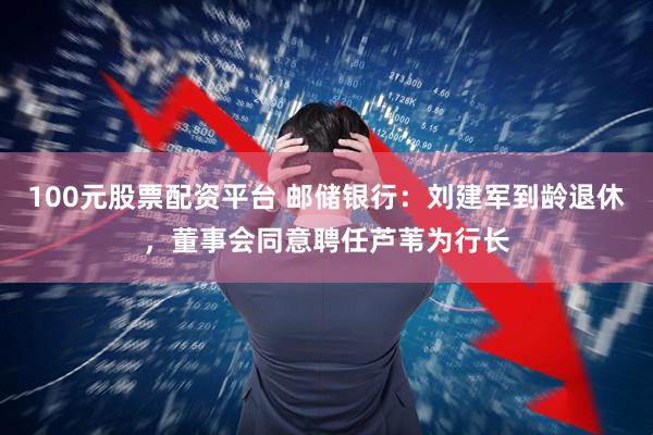 100元股票配资平台 邮储银行：刘建军到龄退休，董事会同意聘任芦苇为行长