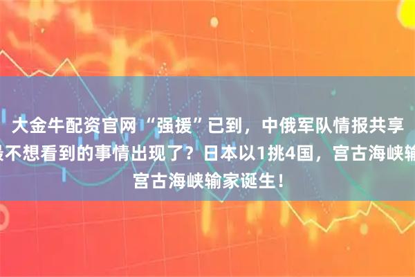大金牛配资官网 “强援”已到，中俄军队情报共享，美国最不想看到的事情出现了？日本以1挑4国，宫古海峡输家诞生！