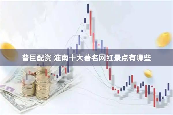 普臣配资 淮南十大著名网红景点有哪些