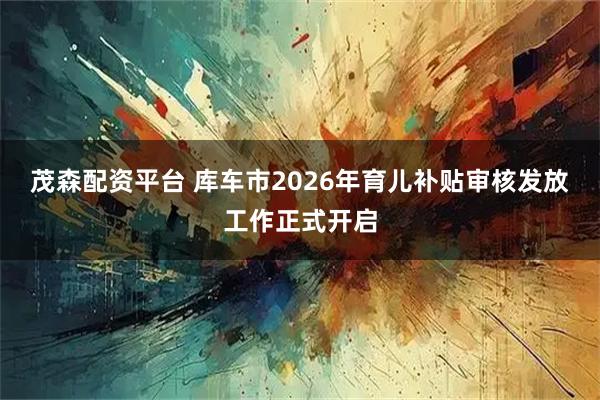 茂森配资平台 库车市2026年育儿补贴审核发放工作正式开启