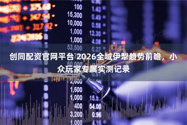 创同配资官网平台 2026全域伊犁趋势前瞻，小众玩家专属实测记录