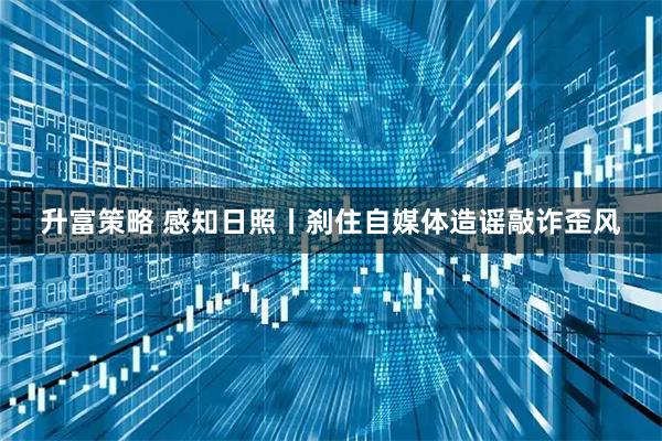 升富策略 感知日照丨刹住自媒体造谣敲诈歪风