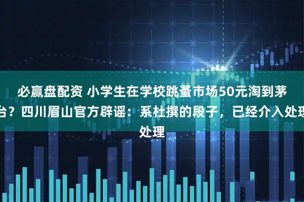 必赢盘配资 小学生在学校跳蚤市场50元淘到茅台？四川眉山官方辟谣：系杜撰的段子，已经介入处理