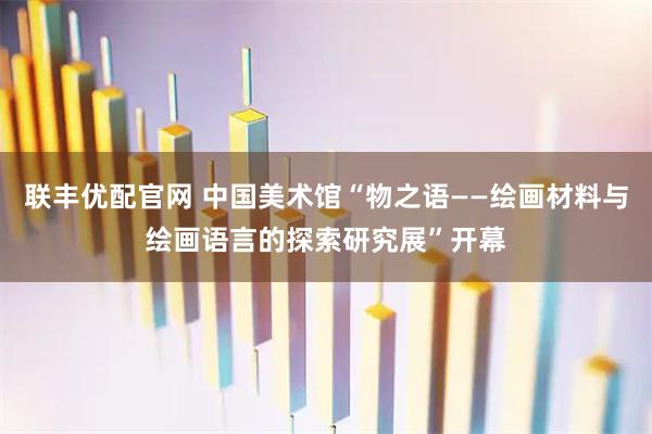 联丰优配官网 中国美术馆“物之语——绘画材料与绘画语言的探索研究展”开幕