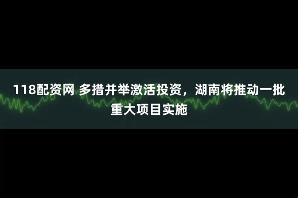 118配资网 多措并举激活投资，湖南将推动一批重大项目实施