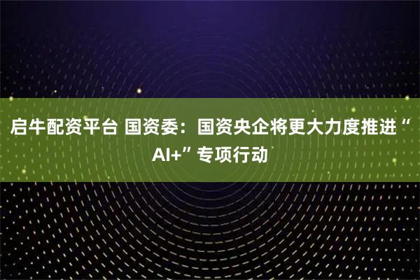 启牛配资平台 国资委：国资央企将更大力度推进“AI+”专项行动