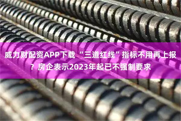 威力财配资APP下载 “三道红线”指标不用再上报？房企表示2023年起已不强制要求