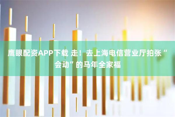鹰眼配资APP下载 走！去上海电信营业厅拍张“会动”的马年全家福