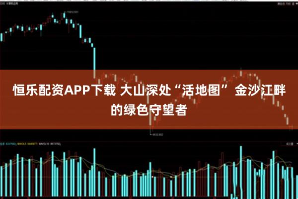 恒乐配资APP下载 大山深处“活地图” 金沙江畔的绿色守望者