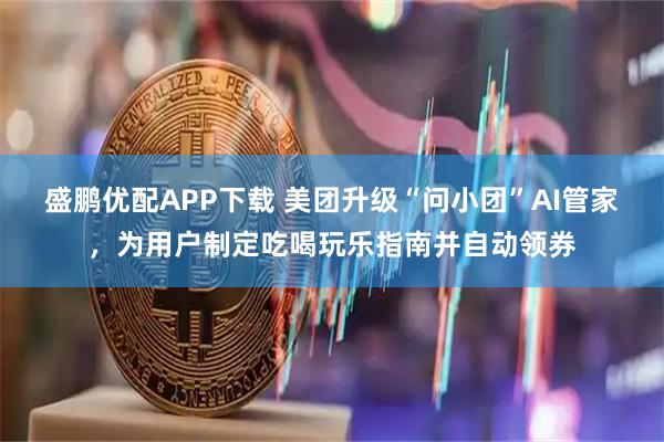 盛鹏优配APP下载 美团升级“问小团”AI管家，为用户制定吃喝玩乐指南并自动领券
