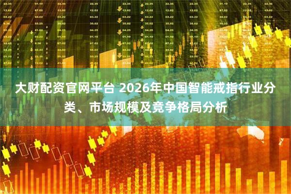 大财配资官网平台 2026年中国智能戒指行业分类、市场规模及竞争格局分析
