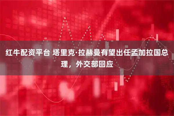 红牛配资平台 塔里克·拉赫曼有望出任孟加拉国总理，外交部回应