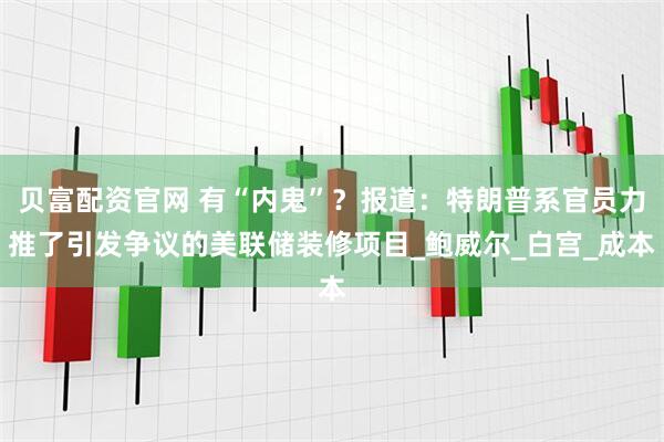 贝富配资官网 有“内鬼”？报道：特朗普系官员力推了引发争议的美联储装修项目_鲍威尔_白宫_成本