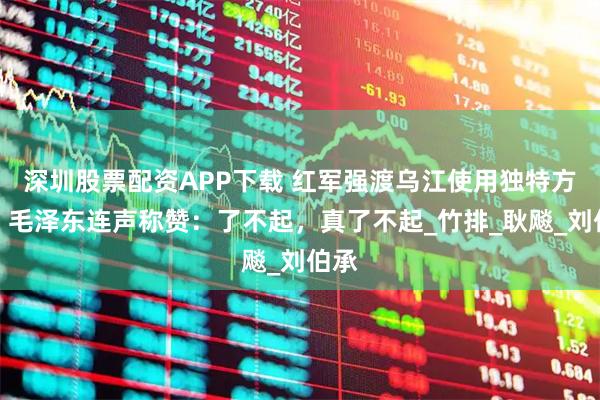 深圳股票配资APP下载 红军强渡乌江使用独特方法，毛泽东连声称赞：了不起，真了不起_竹排_耿飚_刘伯承