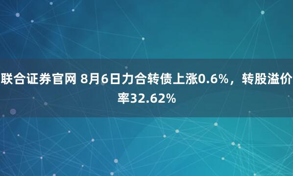 联合证券官网 8月6日力合转债上涨0.6%，转股溢价率32.62%