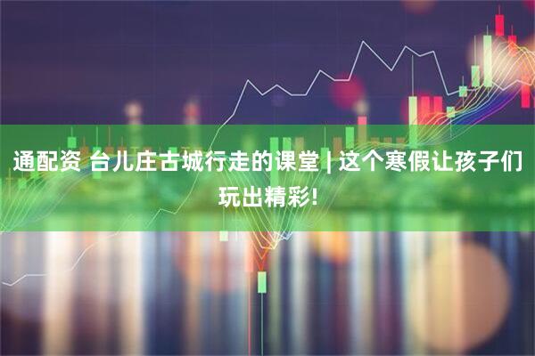 通配资 台儿庄古城行走的课堂 | 这个寒假让孩子们玩出精彩!