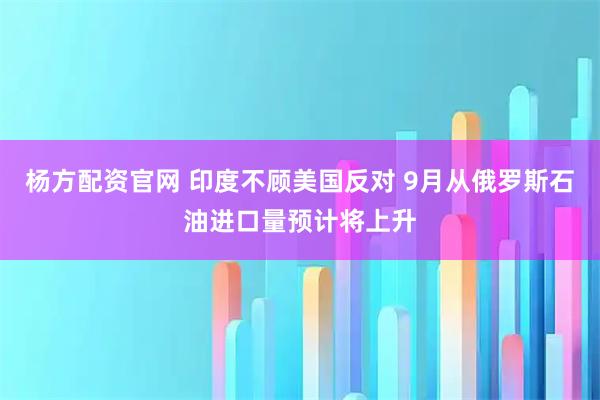 杨方配资官网 印度不顾美国反对 9月从俄罗斯石油进口量预计将上升