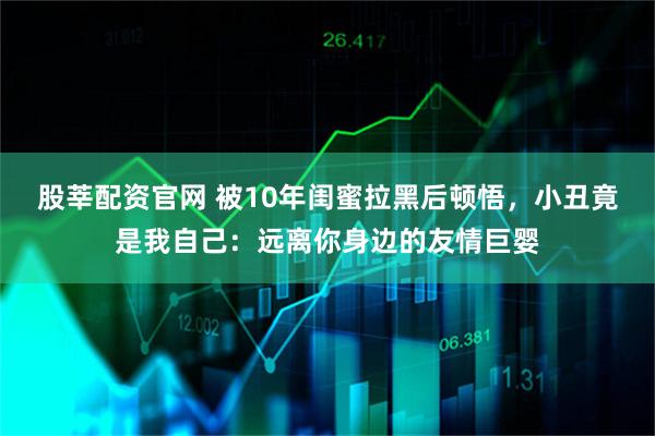 股莘配资官网 被10年闺蜜拉黑后顿悟，小丑竟是我自己：远离你身边的友情巨婴