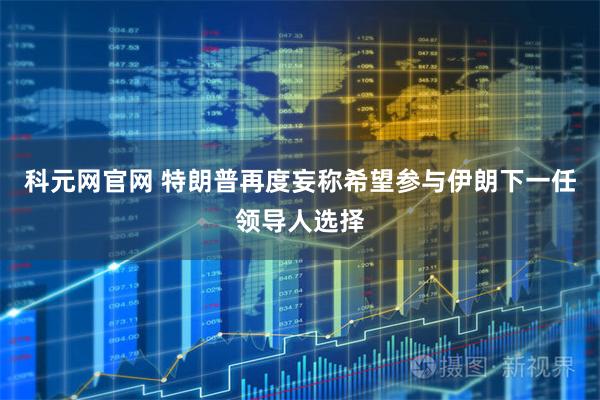 科元网官网 特朗普再度妄称希望参与伊朗下一任领导人选择