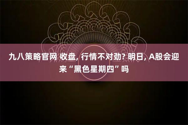 九八策略官网 收盘, 行情不对劲? 明日, A股会迎来“黑色星期四”吗