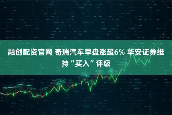 融创配资官网 奇瑞汽车早盘涨超6% 华安证券维持“买入”评级